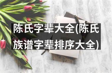 陈氏字辈大全(陈氏族谱字辈排序大全)