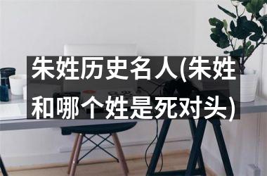 <h3>朱姓历史名人(朱姓和哪个姓是死对头)