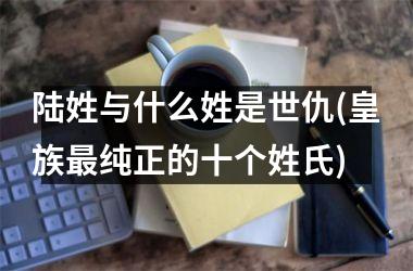 <h3>陆姓与什么姓是世仇(皇族最纯正的十个姓氏)