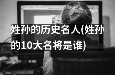 <h3>姓孙的历史名人(姓孙的10大名将是谁)
