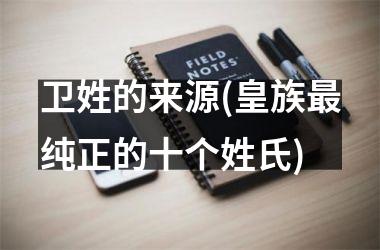 <h3>卫姓的来源(皇族最纯正的十个姓氏)