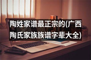 <h3>陶姓家谱最正宗的(广西陶氏家族族谱字辈大全)