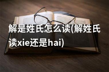 <h3>解是姓氏怎么读(解姓氏读xie还是hai)