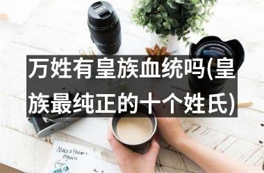 <h3>万姓有皇族血统吗(皇族最纯正的十个姓氏)