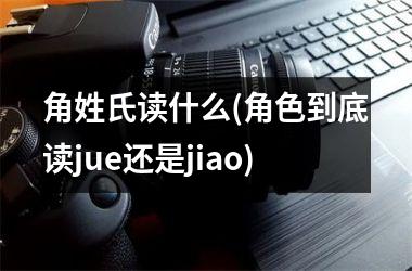 角姓氏读什么(角色到底读jue还是jiao)