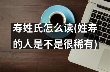 <h3>寿姓氏怎么读(姓寿的人是不是很稀有)