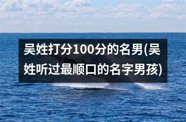 <h3>吴姓打分100分的名男(吴姓听过最顺口的名字男孩)