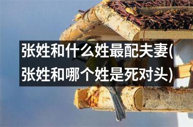 <h3>张姓和什么姓最配夫妻(张姓和哪个姓是死对头)