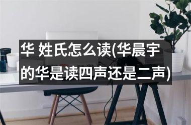 华 姓氏怎么读(华晨宇的华是读四声还是二声)