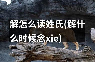 <h3>解怎么读姓氏(解什么时候念xie)