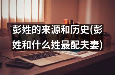 <h3>彭姓的来源和历史(彭姓和什么姓最配夫妻)