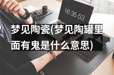 <h3>梦见陶瓷(梦见陶罐里面有鬼是什么意思)