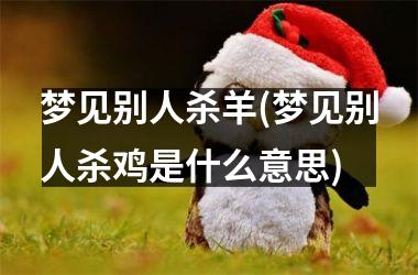 <h3>梦见别人杀羊(梦见别人杀鸡是什么意思)