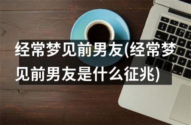 <h3>经常梦见前男友(经常梦见前男友是什么征兆)