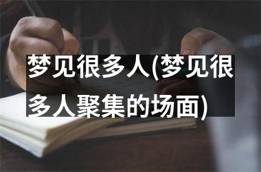 <h3>梦见很多人(梦见很多人聚集的场面)