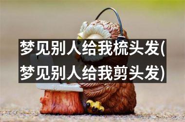 梦见别人给我梳头发(梦见别人给我剪头发)