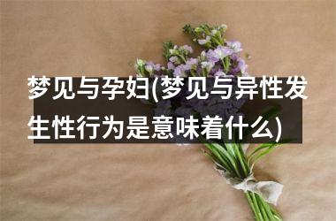 <h3>梦见与孕妇(梦见与异性发生性行为是意味着什么)