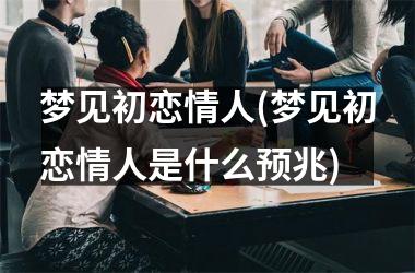 <h3>梦见初恋情人(梦见初恋情人是什么预兆)