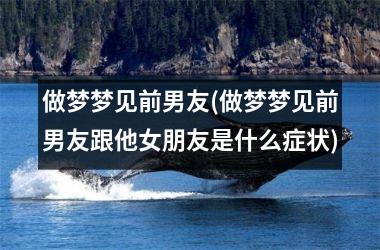 做梦梦见前男友(做梦梦见前男友跟他女朋友是什么症状)