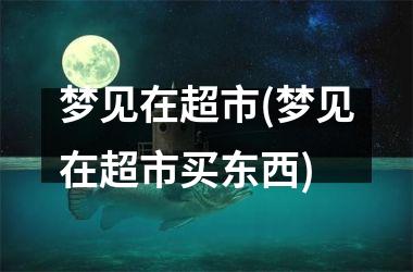 <h3>梦见在超市(梦见在超市买东西)