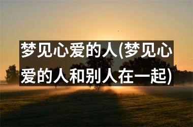 <h3>梦见心爱的人(梦见心爱的人和别人在一起)