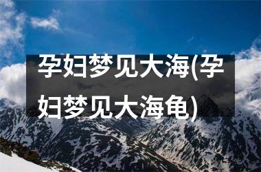 <h3>孕妇梦见大海(孕妇梦见大海龟)
