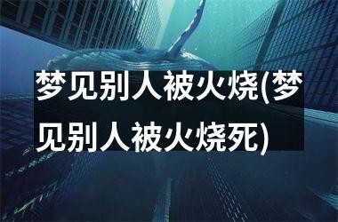 <h3>梦见别人被火烧(梦见别人被火烧死)