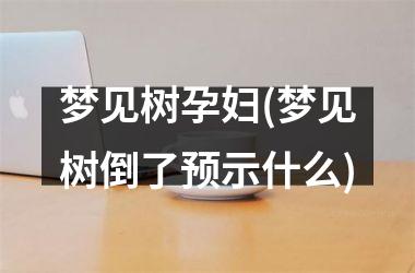 <h3>梦见树孕妇(梦见树倒了预示什么)