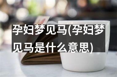 <h3>孕妇梦见马(孕妇梦见马是什么意思)