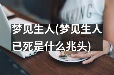 <h3>梦见生人(梦见生人已死是什么兆头)