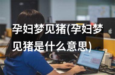 <h3>孕妇梦见猪(孕妇梦见猪是什么意思)