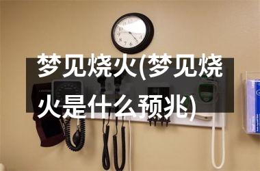 梦见烧火(梦见烧火是什么预兆)