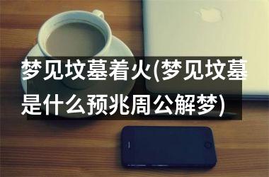 <h3>梦见坟墓着火(梦见坟墓是什么预兆周公解梦)