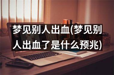 <h3>梦见别人出血(梦见别人出血了是什么预兆)