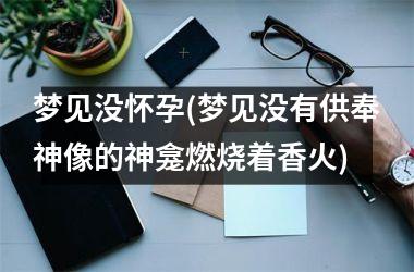 <h3>梦见没怀孕(梦见没有供奉神像的神龛燃烧着香火)