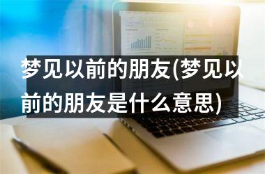 <h3>梦见以前的朋友(梦见以前的朋友是什么意思)
