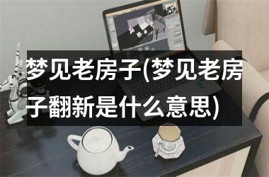 <h3>梦见老房子(梦见老房子翻新是什么意思)