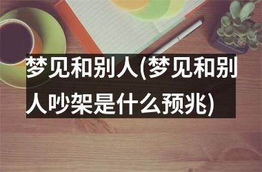 <h3>梦见和别人(梦见和别人吵架是什么预兆)