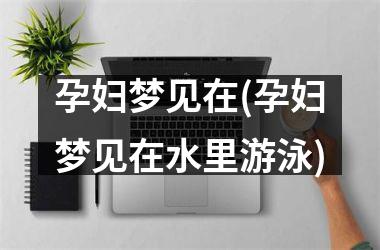 <h3>孕妇梦见在(孕妇梦见在水里游泳)