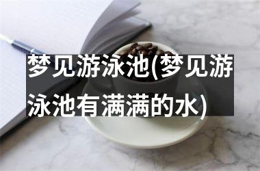 梦见游泳池(梦见游泳池有满满的水)