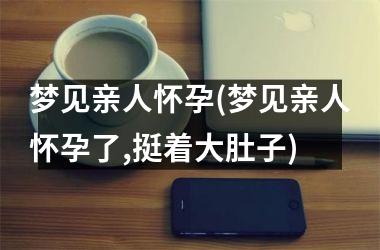 <h3>梦见亲人怀孕(梦见亲人怀孕了,挺着大肚子)