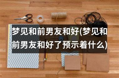 <h3>梦见和前男友和好(梦见和前男友和好了预示着什么)
