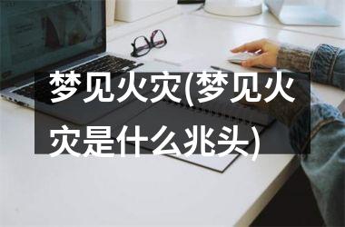 <h3>梦见火灾(梦见火灾是什么兆头)