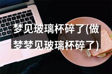 梦见玻璃杯碎了(做梦梦见玻璃杯碎了)