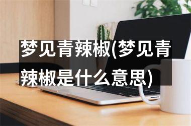 <h3>梦见青辣椒(梦见青辣椒是什么意思)