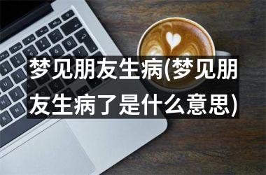 <h3>梦见朋友生病(梦见朋友生病了是什么意思)