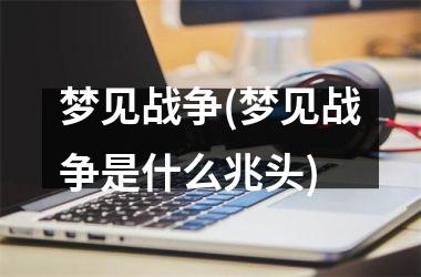 <h3>梦见战争(梦见战争是什么兆头)