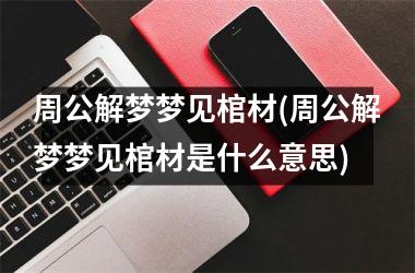 周公解梦梦见棺材(周公解梦梦见棺材是什么意思)