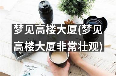 <h3>梦见高楼大厦(梦见高楼大厦非常壮观)