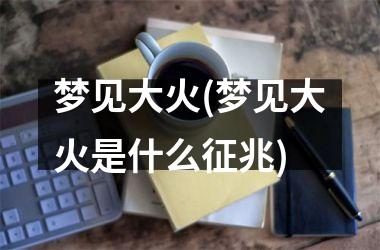 <h3>梦见大火(梦见大火是什么征兆)